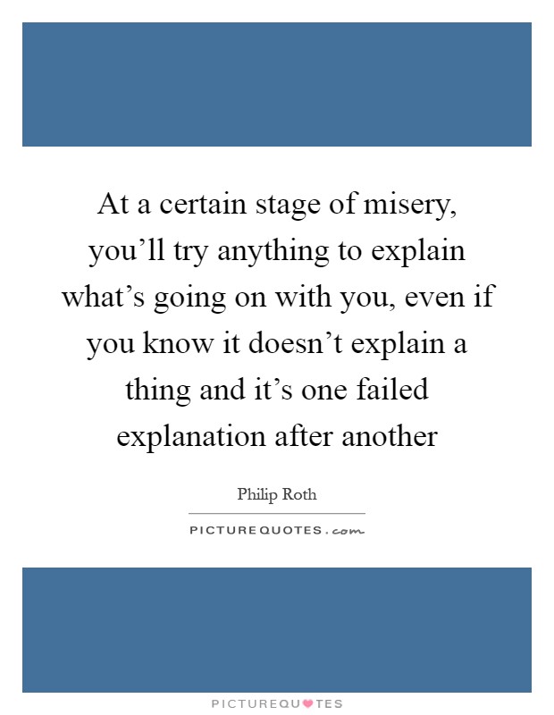 At a certain stage of misery, you'll try anything to explain what's going on with you, even if you know it doesn't explain a thing and it's one failed explanation after another Picture Quote #1