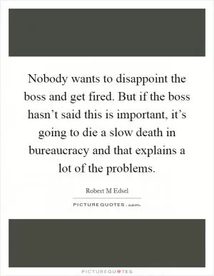 Nobody wants to disappoint the boss and get fired. But if the boss hasn’t said this is important, it’s going to die a slow death in bureaucracy and that explains a lot of the problems Picture Quote #1