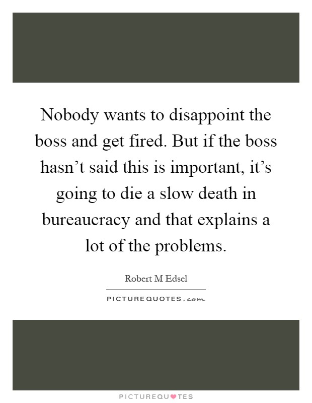 Nobody wants to disappoint the boss and get fired. But if the boss hasn't said this is important, it's going to die a slow death in bureaucracy and that explains a lot of the problems Picture Quote #1