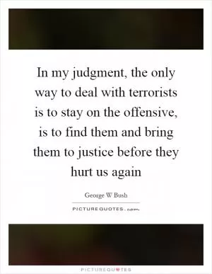 In my judgment, the only way to deal with terrorists is to stay on the offensive, is to find them and bring them to justice before they hurt us again Picture Quote #1