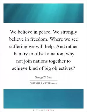 We believe in peace. We strongly believe in freedom. Where we see suffering we will help. And rather than try to offset a nation, why not join nations together to achieve kind of big objectives? Picture Quote #1