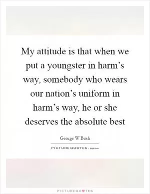 My attitude is that when we put a youngster in harm’s way, somebody who wears our nation’s uniform in harm’s way, he or she deserves the absolute best Picture Quote #1