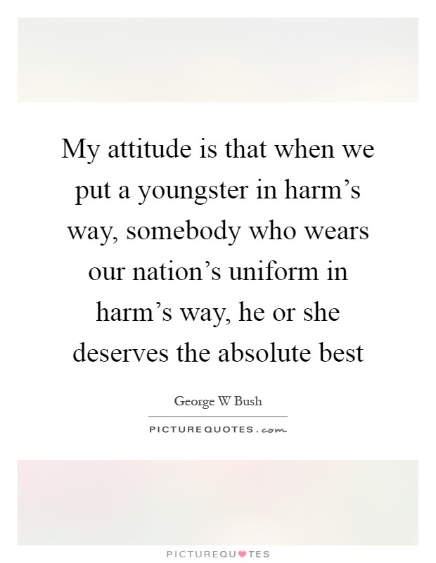 My attitude is that when we put a youngster in harm's way, somebody who wears our nation's uniform in harm's way, he or she deserves the absolute best Picture Quote #1