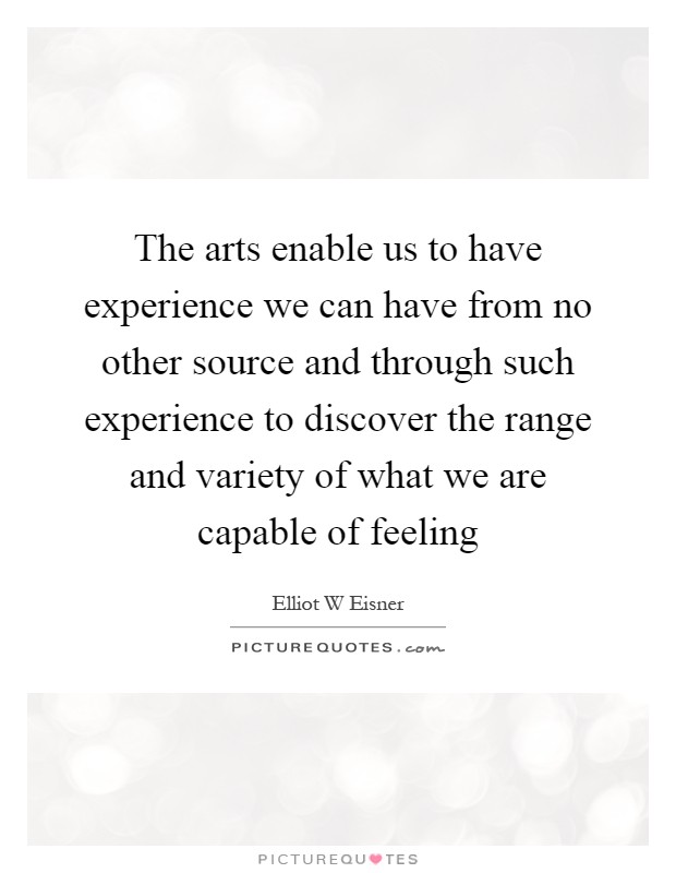 The arts enable us to have experience we can have from no other source and through such experience to discover the range and variety of what we are capable of feeling Picture Quote #1