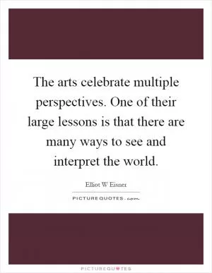 The arts celebrate multiple perspectives. One of their large lessons is that there are many ways to see and interpret the world Picture Quote #1