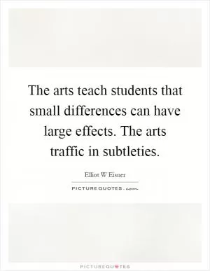 The arts teach students that small differences can have large effects. The arts traffic in subtleties Picture Quote #1