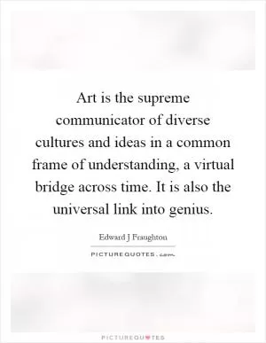 Art is the supreme communicator of diverse cultures and ideas in a common frame of understanding, a virtual bridge across time. It is also the universal link into genius Picture Quote #1