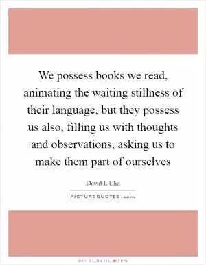 We possess books we read, animating the waiting stillness of their language, but they possess us also, filling us with thoughts and observations, asking us to make them part of ourselves Picture Quote #1