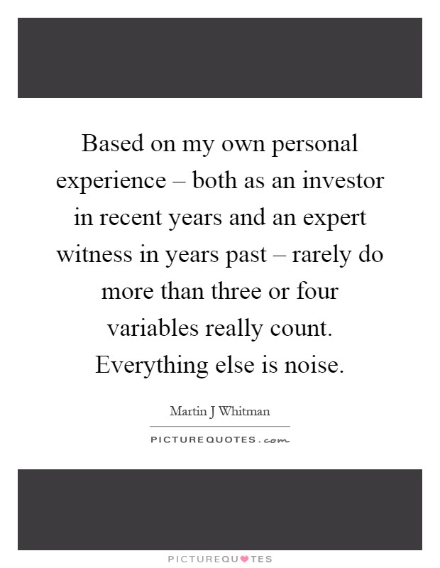 Based on my own personal experience – both as an investor in recent years and an expert witness in years past – rarely do more than three or four variables really count. Everything else is noise Picture Quote #1