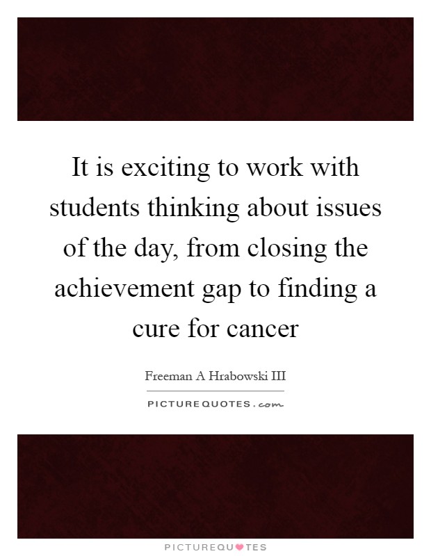 It is exciting to work with students thinking about issues of the day, from closing the achievement gap to finding a cure for cancer Picture Quote #1