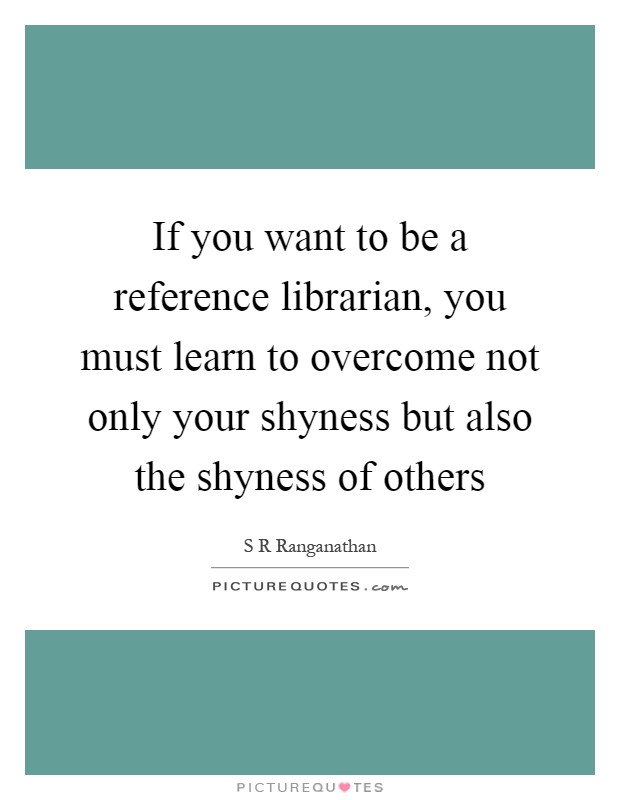 If you want to be a reference librarian, you must learn to overcome not only your shyness but also the shyness of others Picture Quote #1