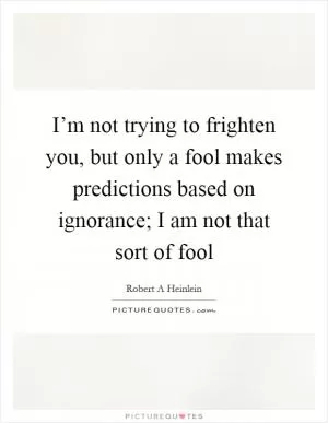 I’m not trying to frighten you, but only a fool makes predictions based on ignorance; I am not that sort of fool Picture Quote #1