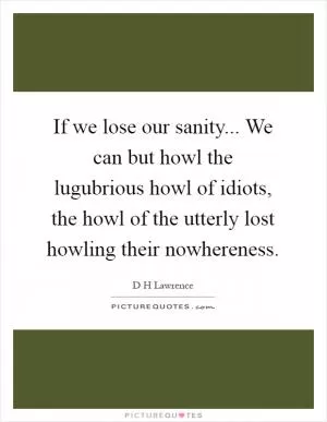 If we lose our sanity... We can but howl the lugubrious howl of idiots, the howl of the utterly lost howling their nowhereness Picture Quote #1