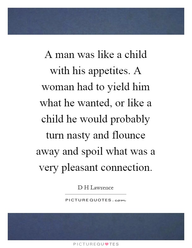A man was like a child with his appetites. A woman had to yield him what he wanted, or like a child he would probably turn nasty and flounce away and spoil what was a very pleasant connection Picture Quote #1