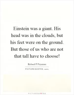 Einstein was a giant. His head was in the clouds, but his feet were on the ground. But those of us who are not that tall have to choose! Picture Quote #1