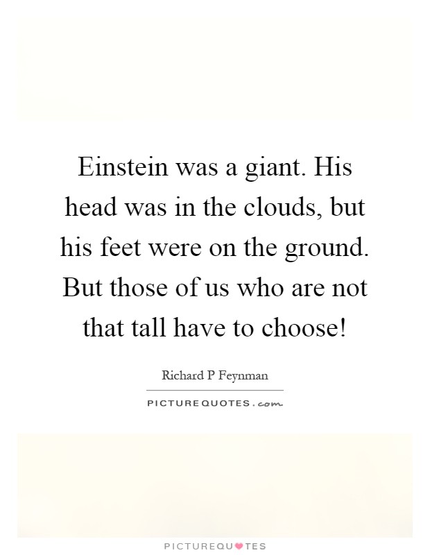 Einstein was a giant. His head was in the clouds, but his feet were on the ground. But those of us who are not that tall have to choose! Picture Quote #1