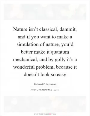 Nature isn’t classical, dammit, and if you want to make a simulation of nature, you’d better make it quantum mechanical, and by golly it’s a wonderful problem, because it doesn’t look so easy Picture Quote #1