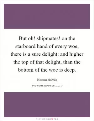 But oh! shipmates! on the starboard hand of every woe, there is a sure delight; and higher the top of that delight, than the bottom of the woe is deep Picture Quote #1