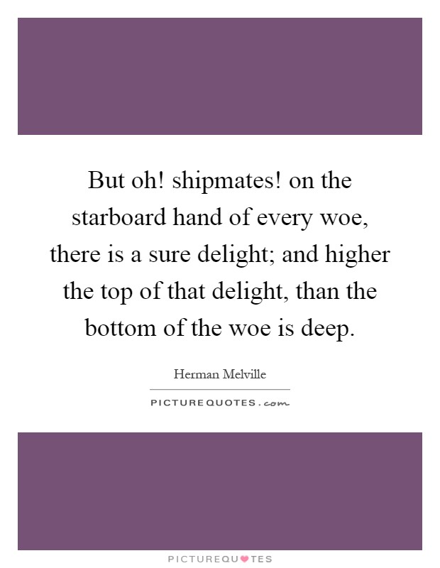 But oh! shipmates! on the starboard hand of every woe, there is a sure delight; and higher the top of that delight, than the bottom of the woe is deep Picture Quote #1