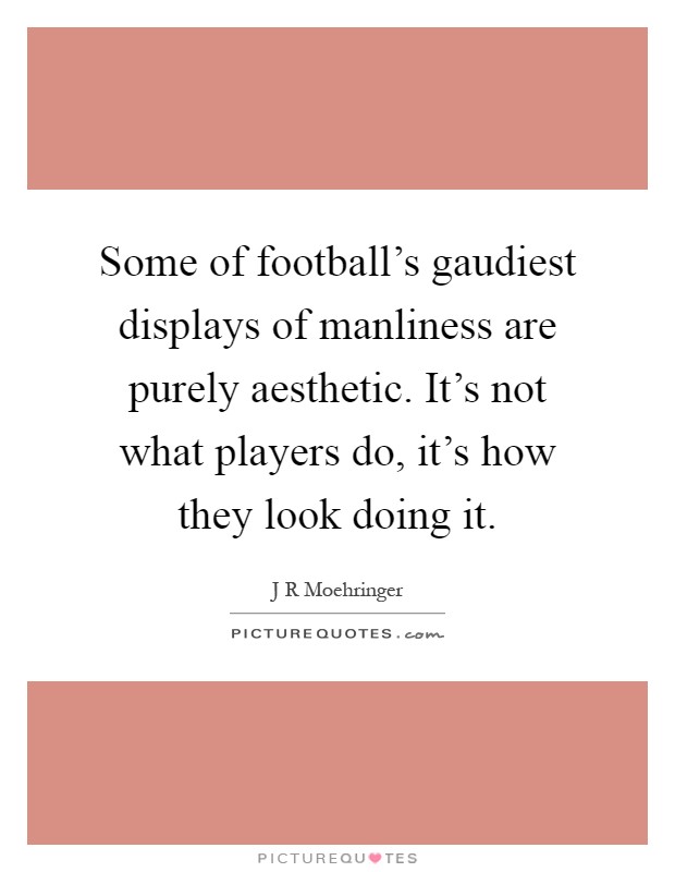 Some of football's gaudiest displays of manliness are purely aesthetic. It's not what players do, it's how they look doing it Picture Quote #1