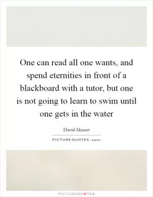 One can read all one wants, and spend eternities in front of a blackboard with a tutor, but one is not going to learn to swim until one gets in the water Picture Quote #1