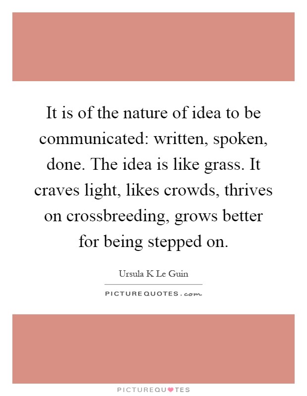 It is of the nature of idea to be communicated: written, spoken, done. The idea is like grass. It craves light, likes crowds, thrives on crossbreeding, grows better for being stepped on Picture Quote #1