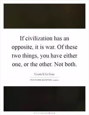 If civilization has an opposite, it is war. Of these two things, you have either one, or the other. Not both Picture Quote #1