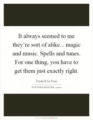 It always seemed to me they’re sort of alike... magic and music. Spells and tunes. For one thing, you have to get them just exactly right Picture Quote #1