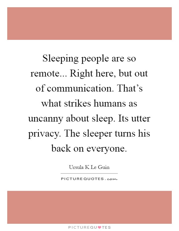 Sleeping people are so remote... Right here, but out of communication. That's what strikes humans as uncanny about sleep. Its utter privacy. The sleeper turns his back on everyone Picture Quote #1