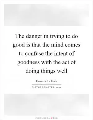 The danger in trying to do good is that the mind comes to confuse the intent of goodness with the act of doing things well Picture Quote #1