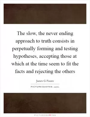 The slow, the never ending approach to truth consists in perpetually forming and testing hypotheses, accepting those at which at the time seem to fit the facts and rejecting the others Picture Quote #1