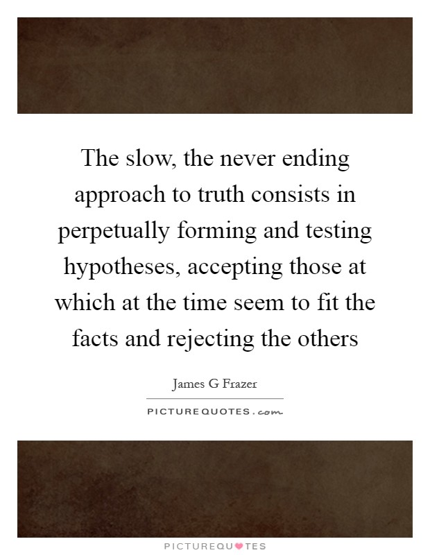 The slow, the never ending approach to truth consists in perpetually forming and testing hypotheses, accepting those at which at the time seem to fit the facts and rejecting the others Picture Quote #1