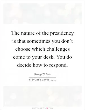 The nature of the presidency is that sometimes you don’t choose which challenges come to your desk. You do decide how to respond Picture Quote #1