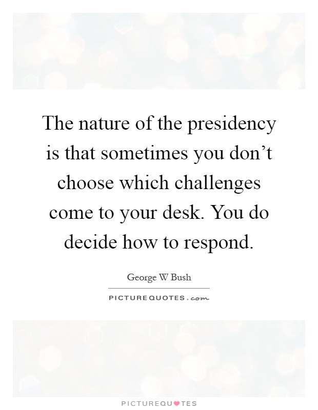 The nature of the presidency is that sometimes you don't choose which challenges come to your desk. You do decide how to respond Picture Quote #1