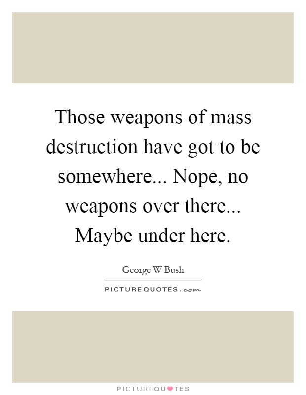 Those weapons of mass destruction have got to be somewhere... Nope, no weapons over there... Maybe under here Picture Quote #1