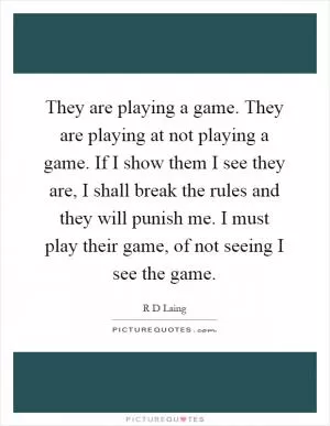 They are playing a game. They are playing at not playing a game. If I show them I see they are, I shall break the rules and they will punish me. I must play their game, of not seeing I see the game Picture Quote #1