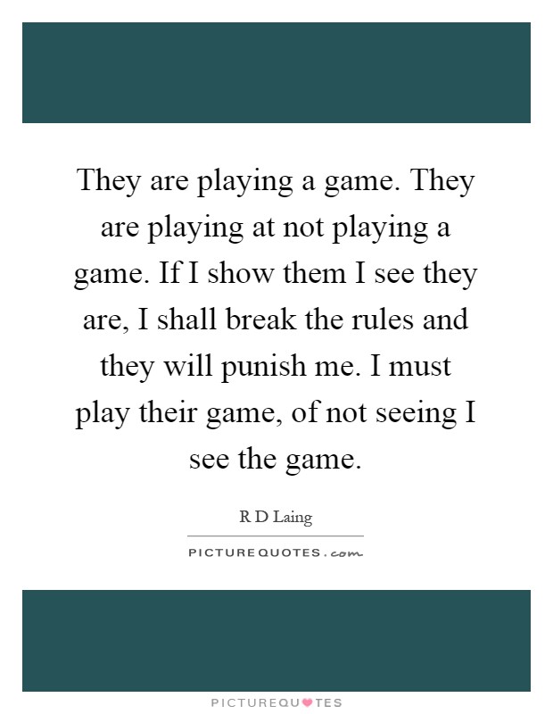 They are playing a game. They are playing at not playing a game. If I show them I see they are, I shall break the rules and they will punish me. I must play their game, of not seeing I see the game Picture Quote #1