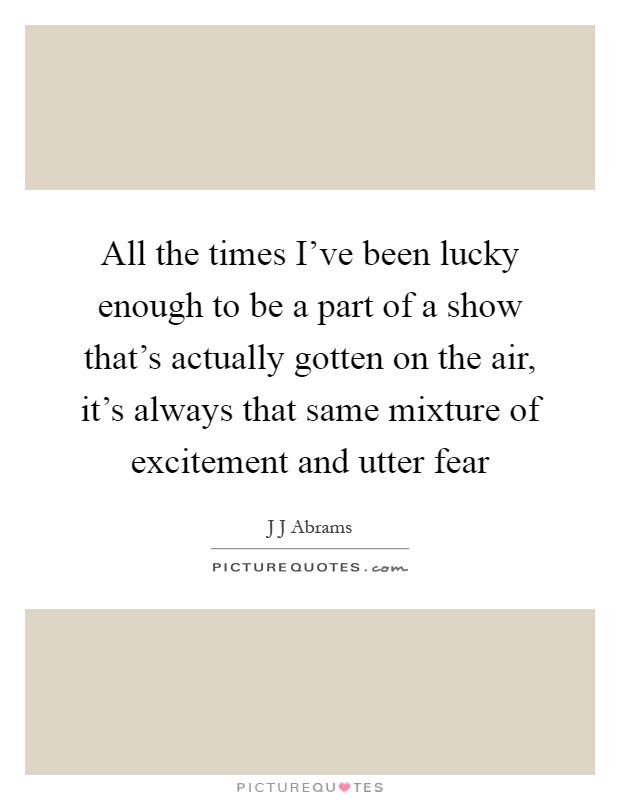 All the times I've been lucky enough to be a part of a show that's actually gotten on the air, it's always that same mixture of excitement and utter fear Picture Quote #1