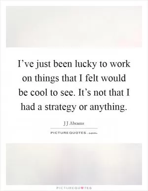I’ve just been lucky to work on things that I felt would be cool to see. It’s not that I had a strategy or anything Picture Quote #1