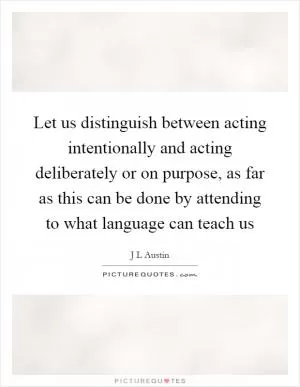Let us distinguish between acting intentionally and acting deliberately or on purpose, as far as this can be done by attending to what language can teach us Picture Quote #1