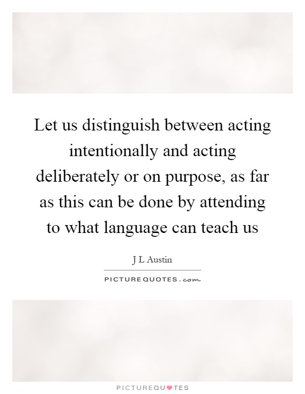 Let us distinguish between acting intentionally and acting deliberately or on purpose, as far as this can be done by attending to what language can teach us Picture Quote #1