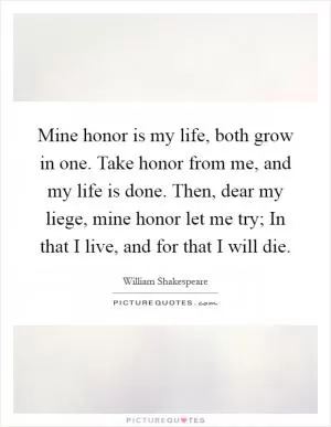 Mine honor is my life, both grow in one. Take honor from me, and my life is done. Then, dear my liege, mine honor let me try; In that I live, and for that I will die Picture Quote #1