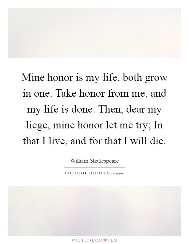 Mine honor is my life, both grow in one. Take honor from me, and my life is done. Then, dear my liege, mine honor let me try; In that I live, and for that I will die Picture Quote #1