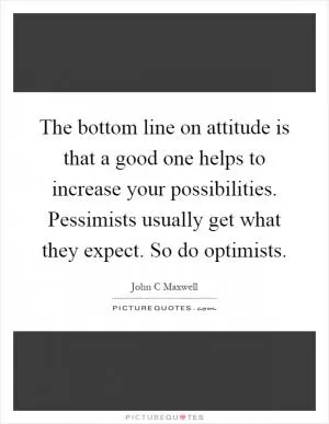 The bottom line on attitude is that a good one helps to increase your possibilities. Pessimists usually get what they expect. So do optimists Picture Quote #1