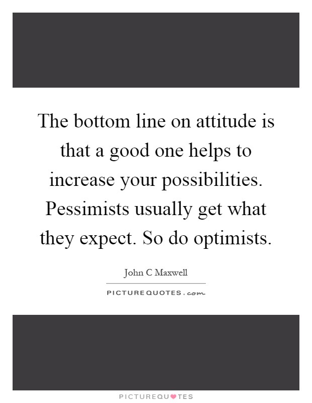 The bottom line on attitude is that a good one helps to increase your possibilities. Pessimists usually get what they expect. So do optimists Picture Quote #1