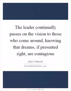 The leader continually passes on the vision to those who come around, knowing that dreams, if presented right, are contagious Picture Quote #1