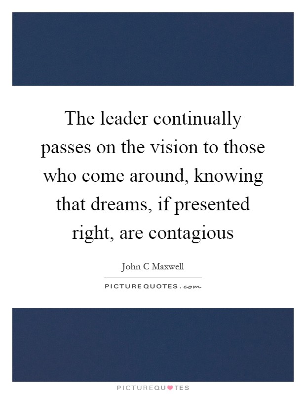 The leader continually passes on the vision to those who come around, knowing that dreams, if presented right, are contagious Picture Quote #1