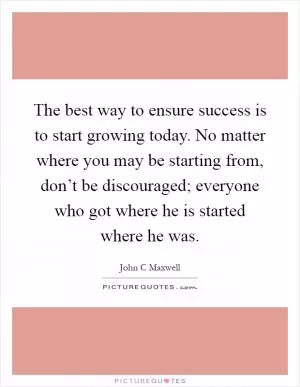 The best way to ensure success is to start growing today. No matter where you may be starting from, don’t be discouraged; everyone who got where he is started where he was Picture Quote #1