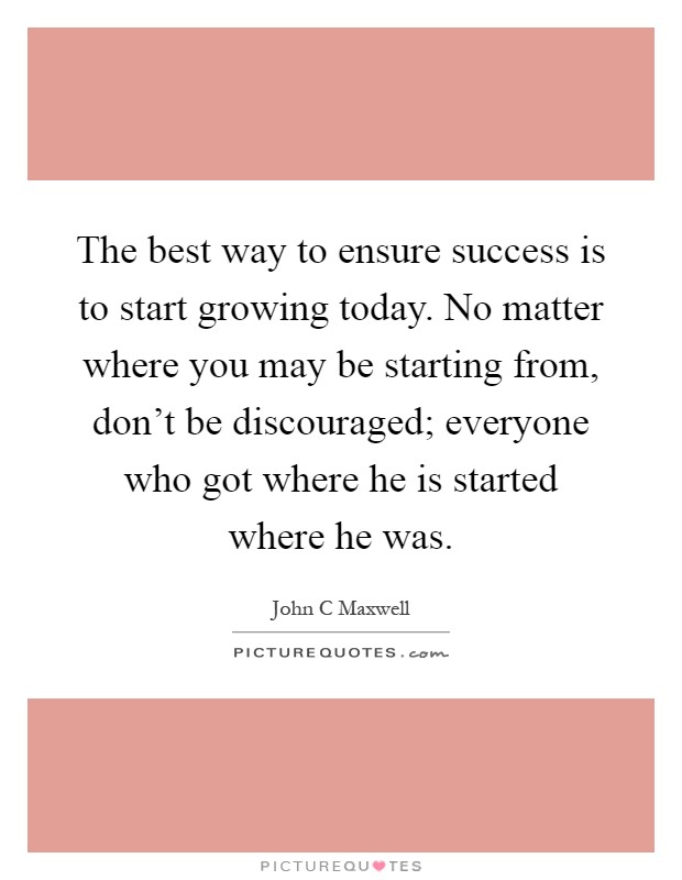 The best way to ensure success is to start growing today. No matter where you may be starting from, don't be discouraged; everyone who got where he is started where he was Picture Quote #1