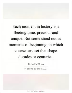 Each moment in history is a fleeting time, precious and unique. But some stand out as moments of beginning, in which courses are set that shape decades or centuries Picture Quote #1